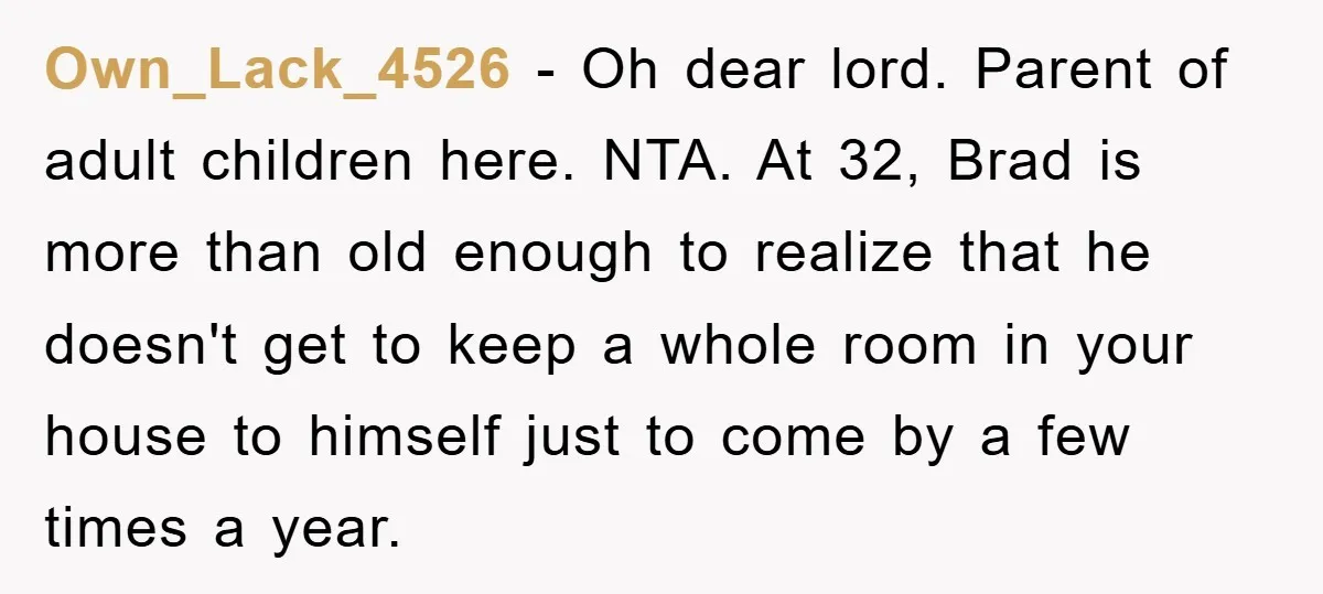 Own_Lack_4526 − Oh dear lord. Parent of adult children here. NTA. At 32, Brad is more than old enough to realize that he doesn't get to keep a whole room...