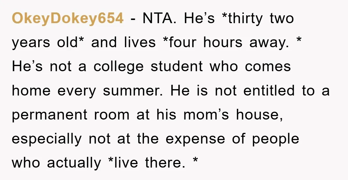 OkeyDokey654 − NTA. He’s *thirty two years old* and lives *four hours away. * He’s not a college student who comes home every summer. He is not entitled to a...