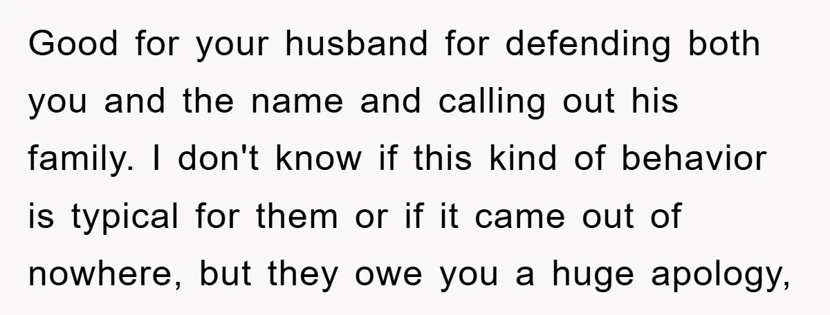 Good for your husband for defending both you and the name and calling out his family. I don't know if this kind of behavior is typical for them or if...