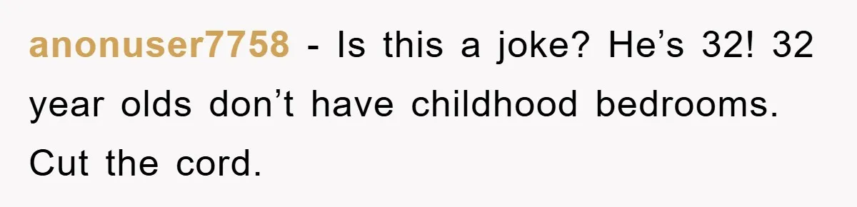 anonuser7758 − Is this a joke? He’s 32! 32 year olds don’t have childhood bedrooms. Cut the cord.