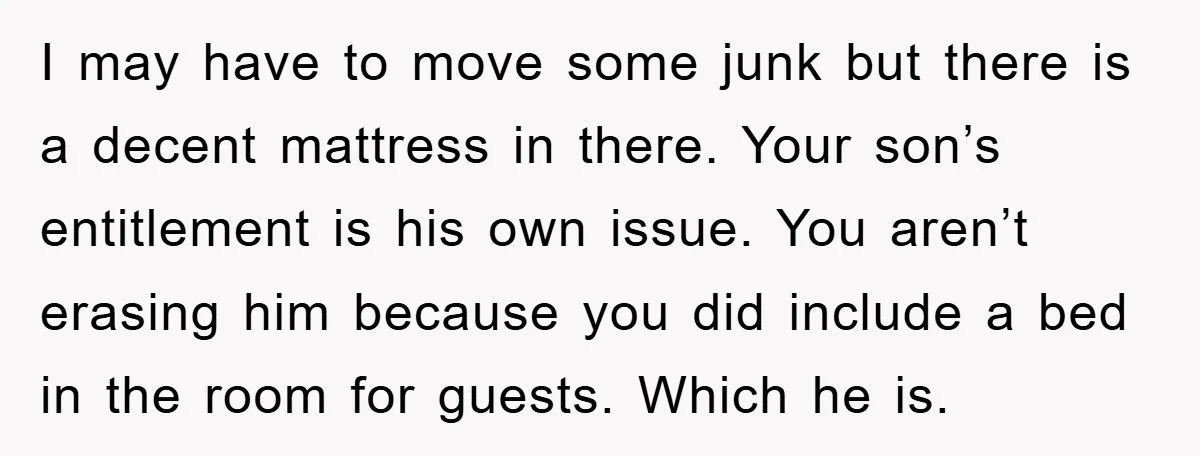 I may have to move some junk but there is a decent mattress in there. Your son’s entitlement is his own issue. You aren’t erasing him because you did include...