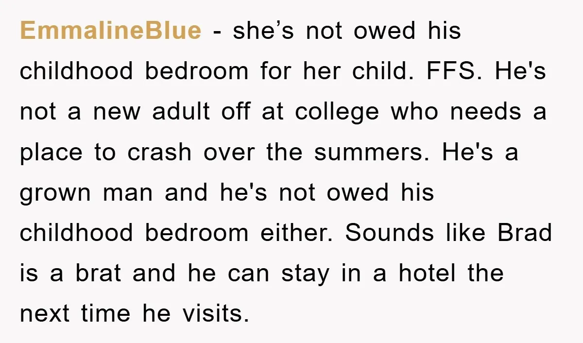 EmmalineBlue − she’s not owed his childhood bedroom for her child. FFS. He's not a new adult off at college who needs a place to crash over the summers. He's...