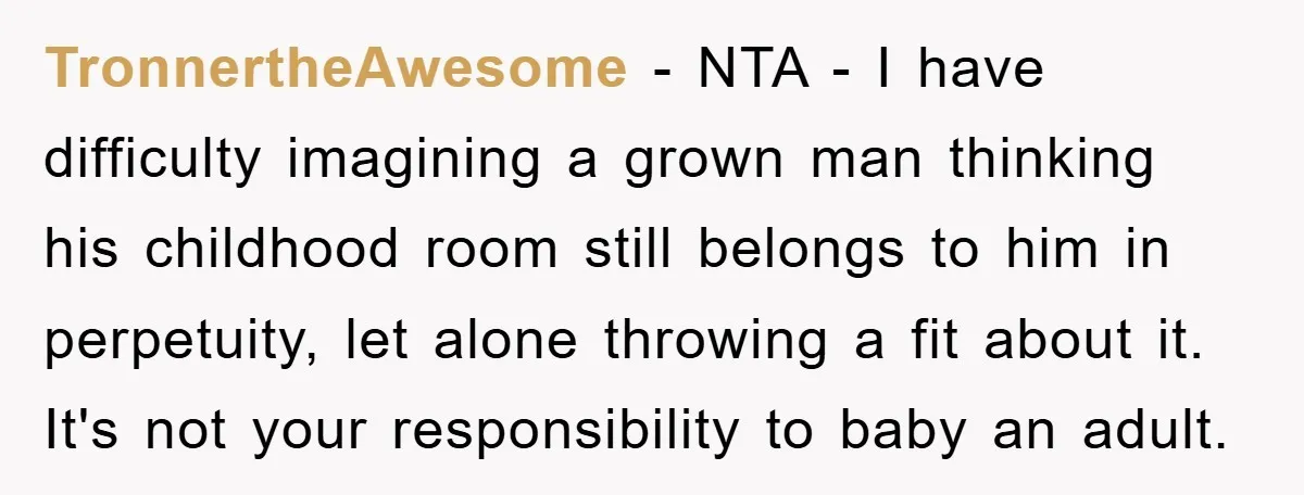 TronnertheAwesome − NTA - I have difficulty imagining a grown man thinking his childhood room still belongs to him in perpetuity, let alone throwing a fit about it. It's not...