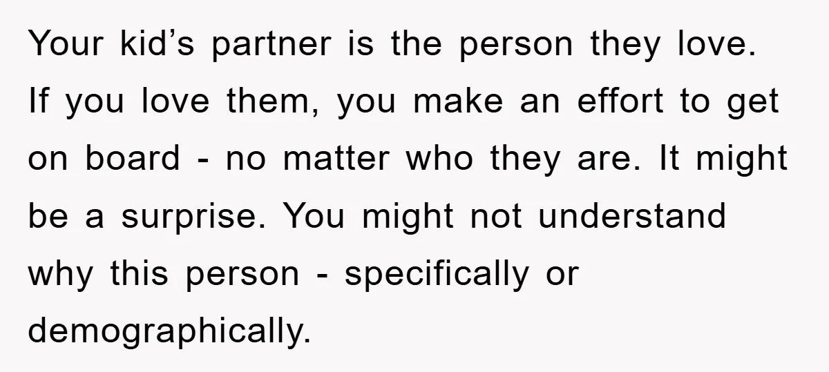 Your kid’s partner is the person they love. If you love them, you make an effort to get on board - no matter who they are. It might be a...