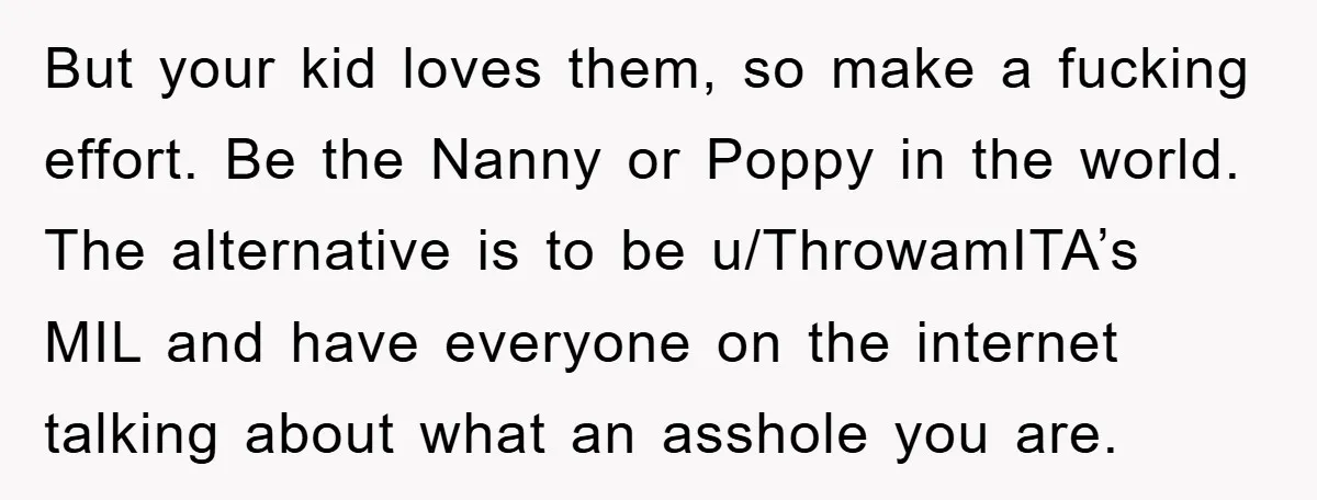 But your kid loves them, so make a fucking effort. Be the Nanny or Poppy in the world. The alternative is to be u/ThrowamITA’s MIL and have everyone on the...