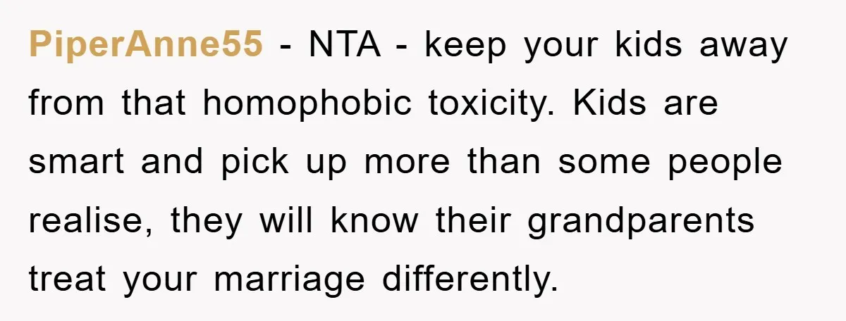 PiperAnne55 - NTA - keep your kids away from that homophobic toxicity. Kids are smart and pick up more than some people realise, they will know their grandparents treat your...