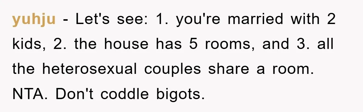 yuhju - Let's see: 1. you're married with 2 kids, 2. the house has 5 rooms, and 3. all the heterosexual couples share a room. NTA. Don't coddle bigots.