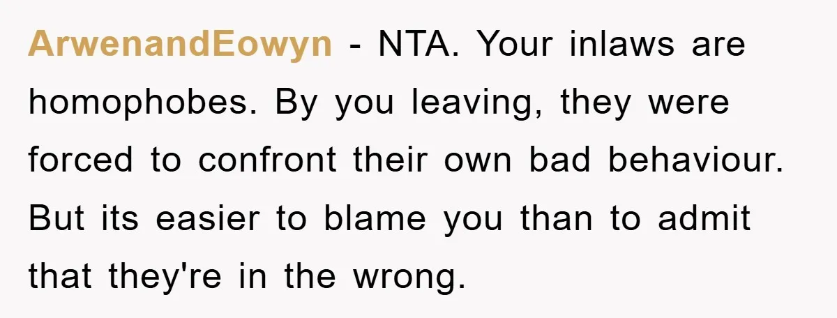 ArwenandEowyn - NTA. Your inlaws are homophobes. By you leaving, they were forced to confront their own bad behaviour. But its easier to blame you than to admit that they're...