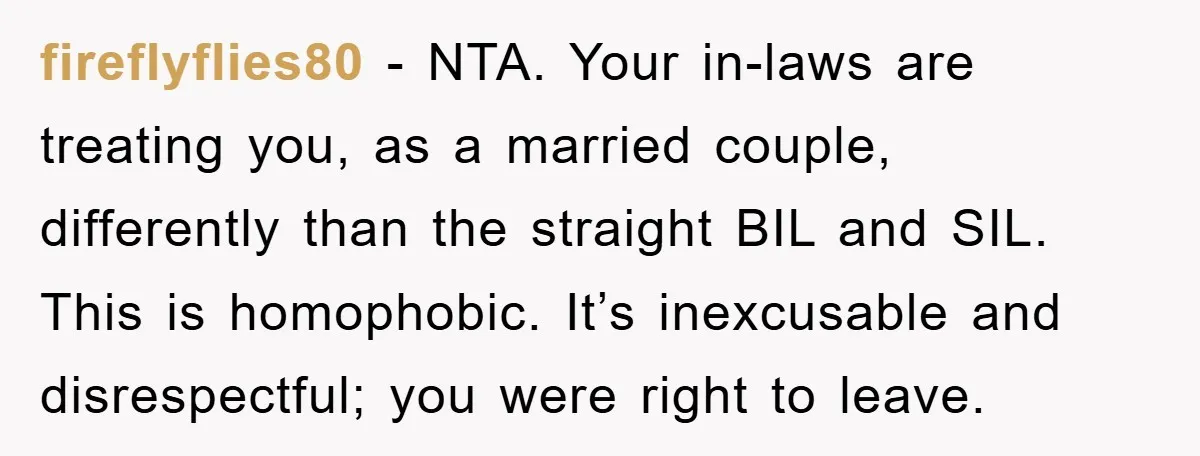 fireflyflies80 - NTA. Your in-laws are treating you, as a married couple, differently than the straight BIL and SIL. This is homophobic. It’s inexcusable and disrespectful; you were right to...