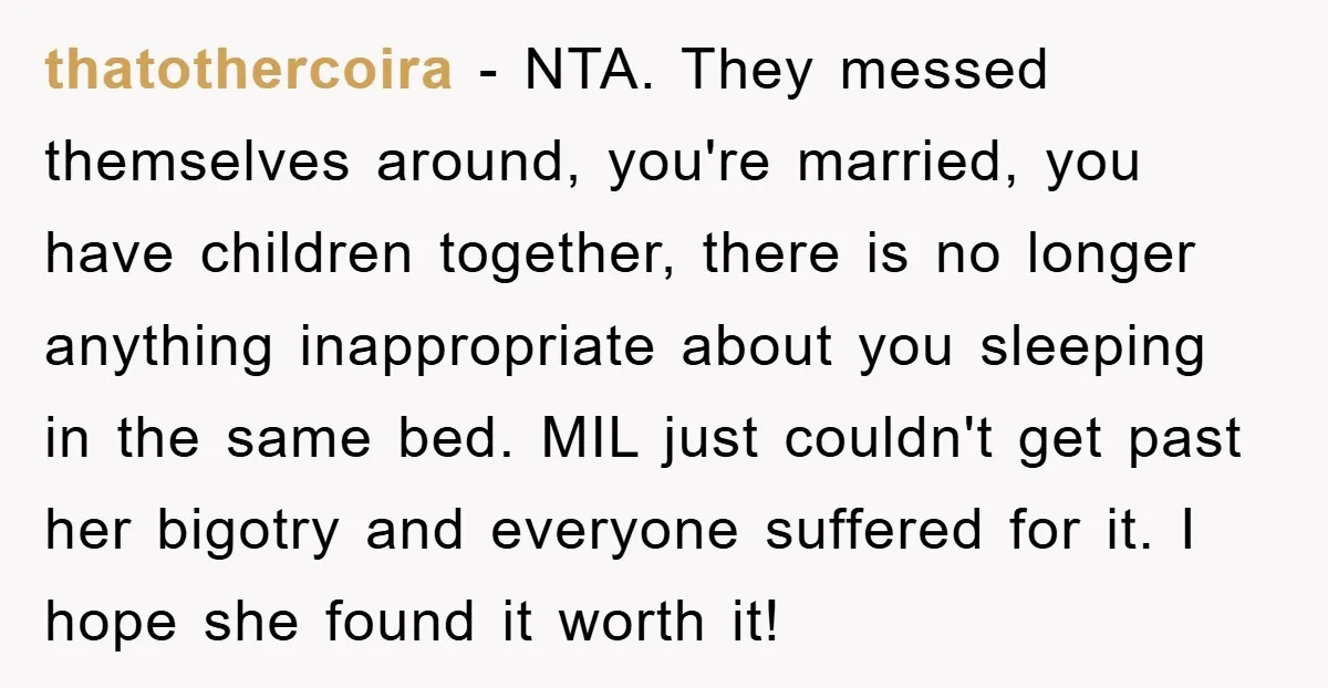 thatothercoira - NTA. They messed themselves around, you're married, you have children together, there is no longer anything inappropriate about you sleeping in the same bed. MIL just couldn't get...