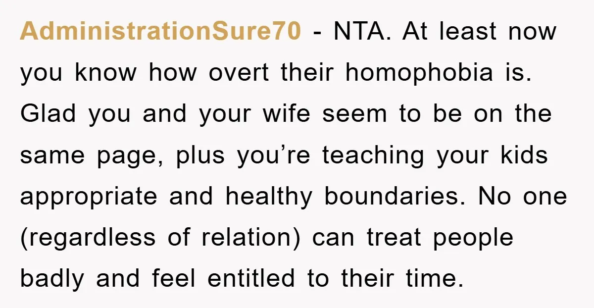AdministrationSure70 - NTA. At least now you know how overt their homophobia is. Glad you and your wife seem to be on the same page, plus you’re teaching your kids...