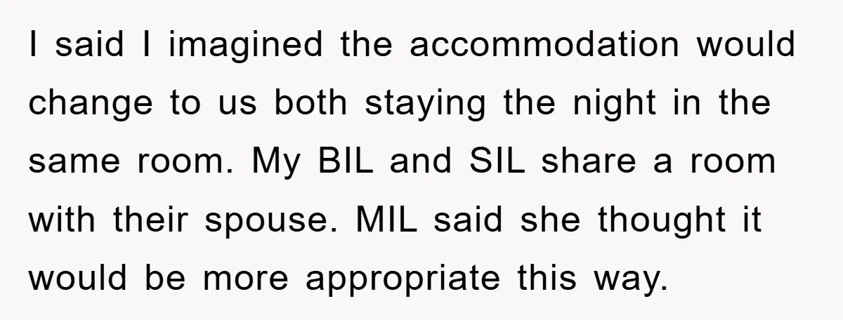 I said I imagined the accommodation would change to us both staying the night in the same room. My BIL and SIL share a room with their spouse. MIL said...