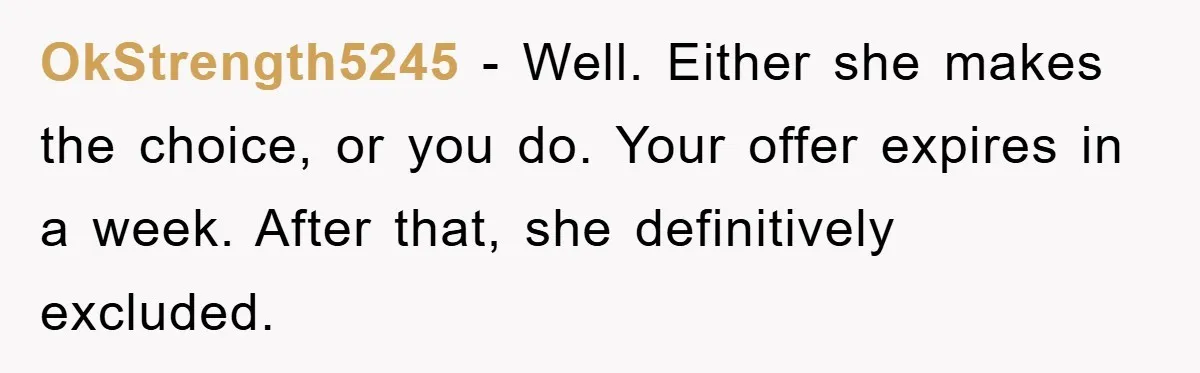 OkStrength5245 − Well. Either she makes the choice, or you do. Your offer expires in a week. After that, she definitively excluded.