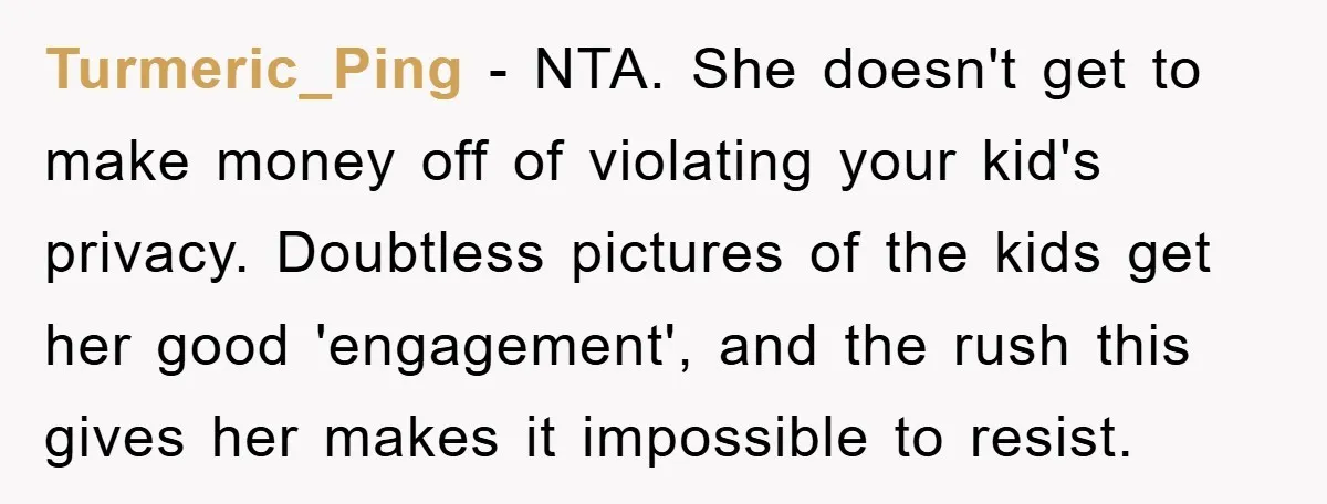 Turmeric_Ping − NTA. She doesn't get to make money off of violating your kid's privacy. Doubtless pictures of the kids get her good 'engagement', and the rush this gives her...