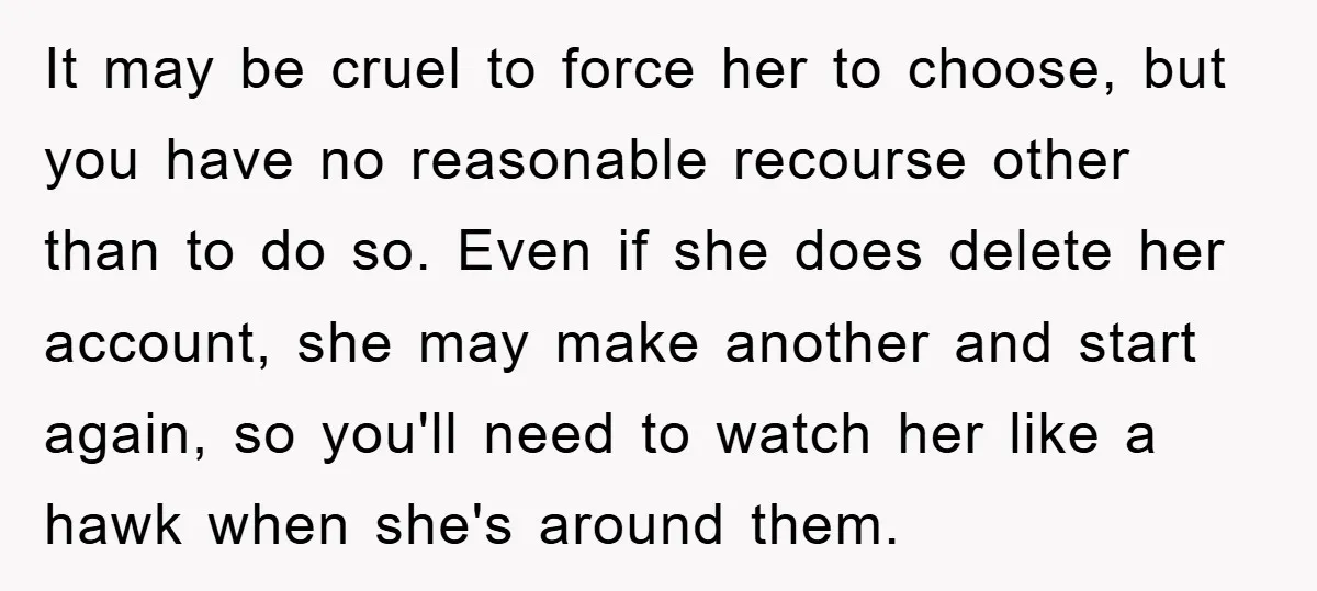 It may be cruel to force her to choose, but you have no reasonable recourse other than to do so. Even if she does delete her account, she may make...