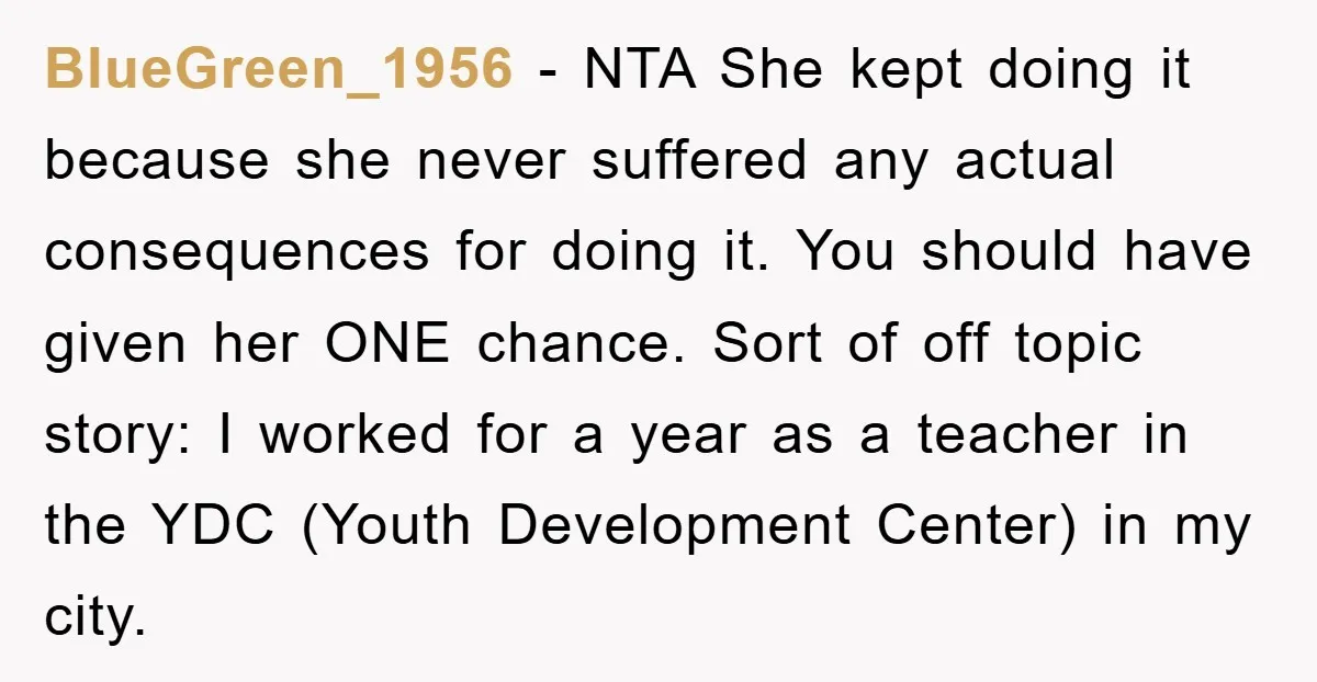 BlueGreen_1956 − NTA She kept doing it because she never suffered any actual consequences for doing it. You should have given her ONE chance. Sort of off topic story: I...