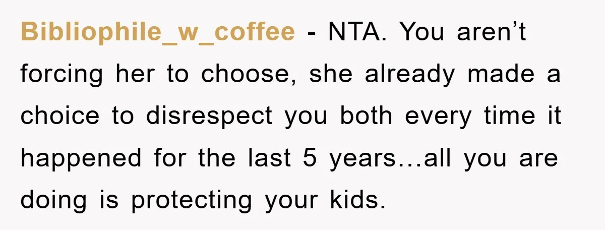 Bibliophile_w_coffee − NTA. You aren’t forcing her to choose, she already made a choice to disrespect you both every time it happened for the last 5 years…all you are doing...