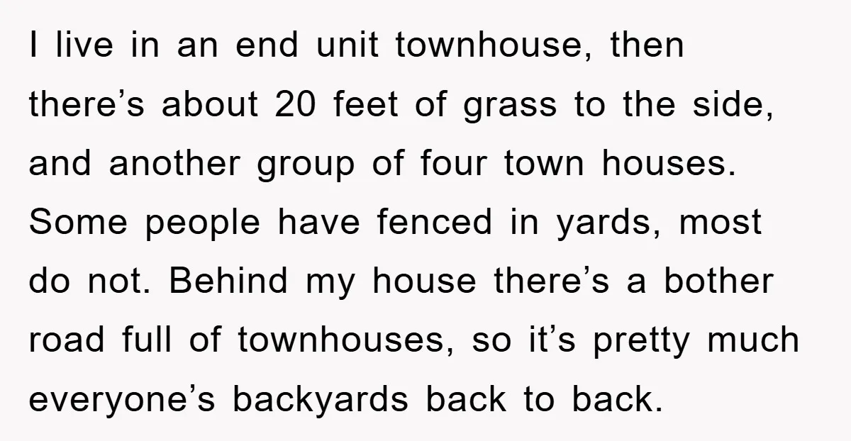 I live in an end unit townhouse, then there’s about 20 feet of grass to the side, and another group of four town houses. Some people have fenced in yards,...