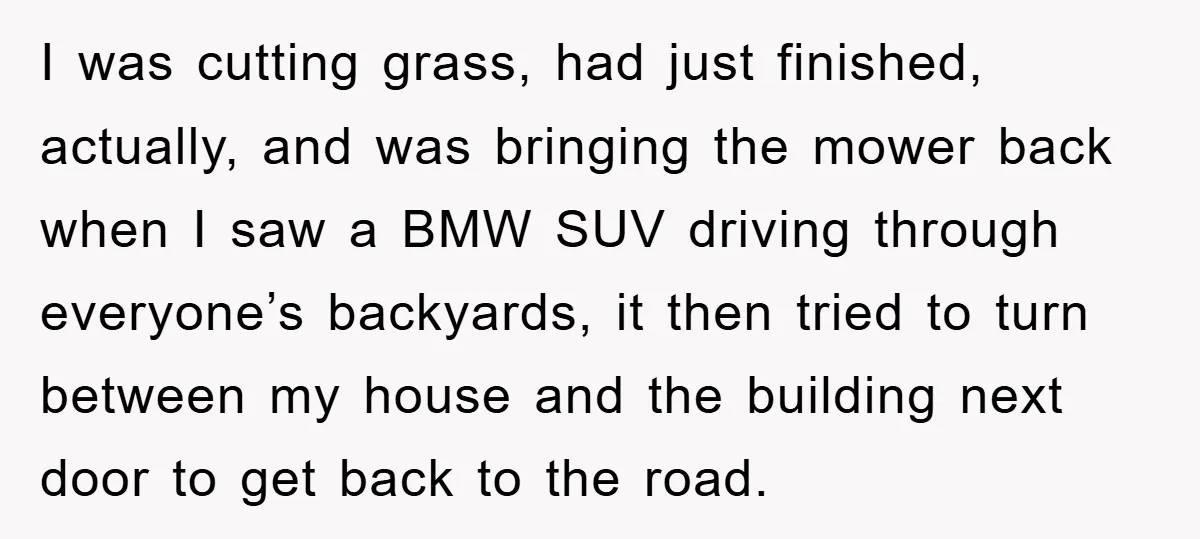 I was cutting grass, had just finished, actually, and was bringing the mower back when I saw a BMW SUV driving through everyone’s backyards, it then tried to turn between...