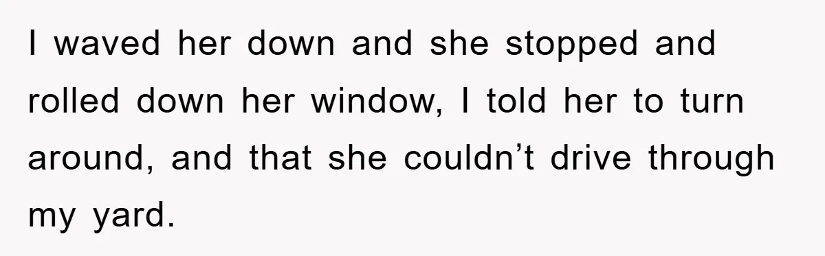 I waved her down and she stopped and rolled down her window, I told her to turn around, and that she couldn’t drive through my yard.