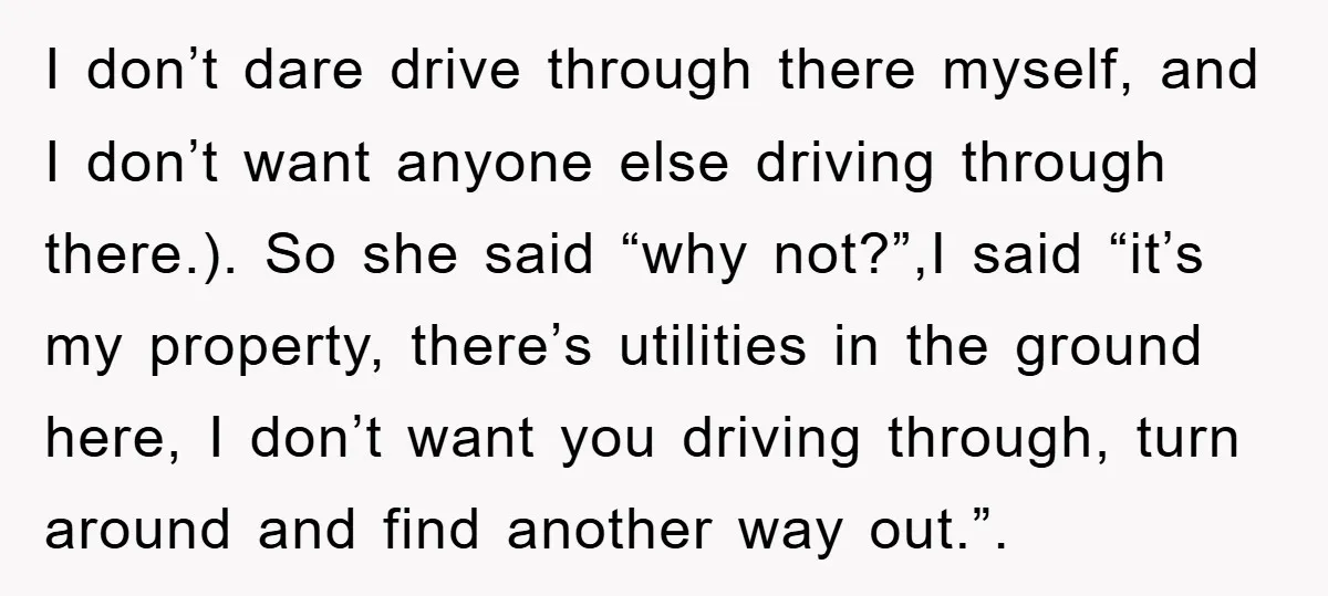 I don’t dare drive through there myself, and I don’t want anyone else driving through there.). So she said “why not?”,I said “it’s my property, there’s utilities in the ground...