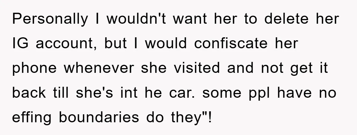 Personally I wouldn't want her to delete her IG account, but I would confiscate her phone whenever she visited and not get it back till she's int he car. some...