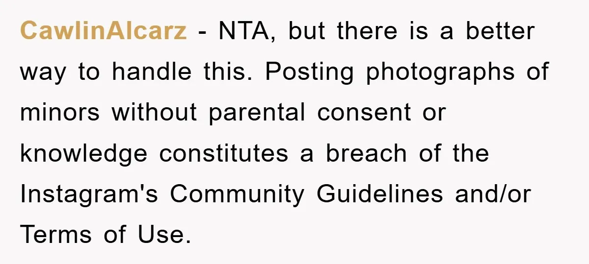 CawlinAlcarz − NTA, but there is a better way to handle this. Posting photographs of minors without parental consent or knowledge constitutes a breach of the Instagram's Community Guidelines and/or...