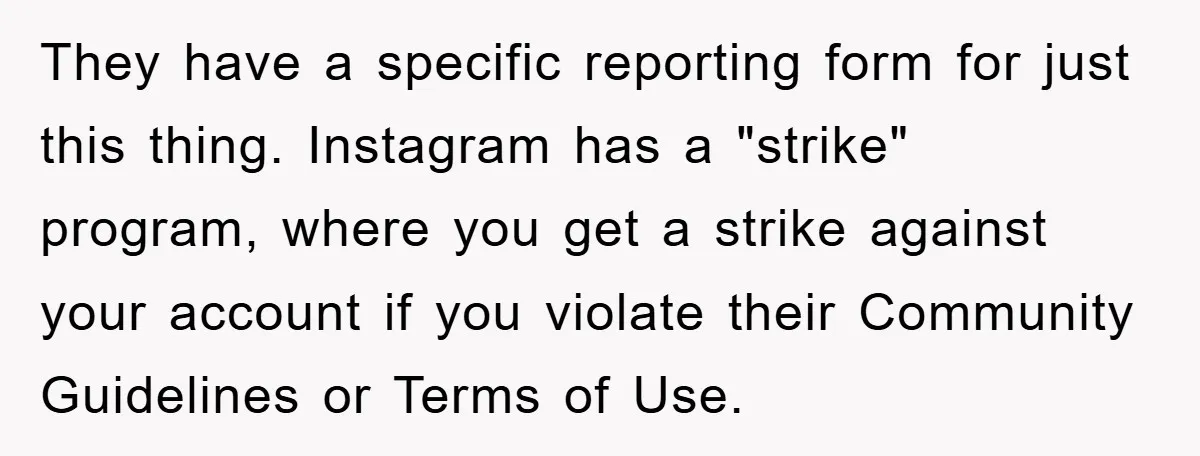They have a specific reporting form for just this thing. Instagram has a "strike" program, where you get a strike against your account if you violate their Community Guidelines or...