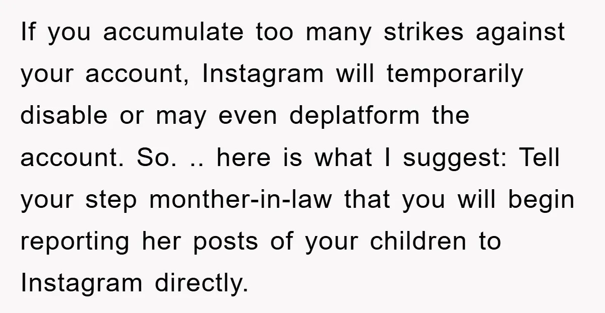 If you accumulate too many strikes against your account, Instagram will temporarily disable or may even deplatform the account. So. .. here is what I suggest: Tell your step monther-in-law...