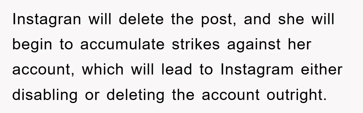 Instagran will delete the post, and she will begin to accumulate strikes against her account, which will lead to Instagram either disabling or deleting the account outright.