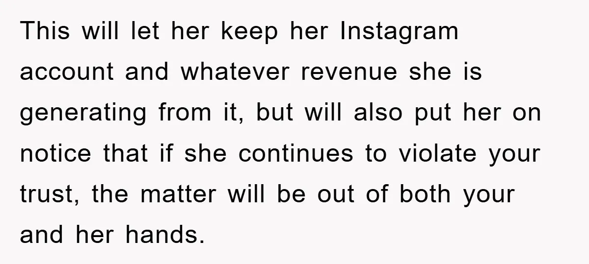 This will let her keep her Instagram account and whatever revenue she is generating from it, but will also put her on notice that if she continues to violate your...