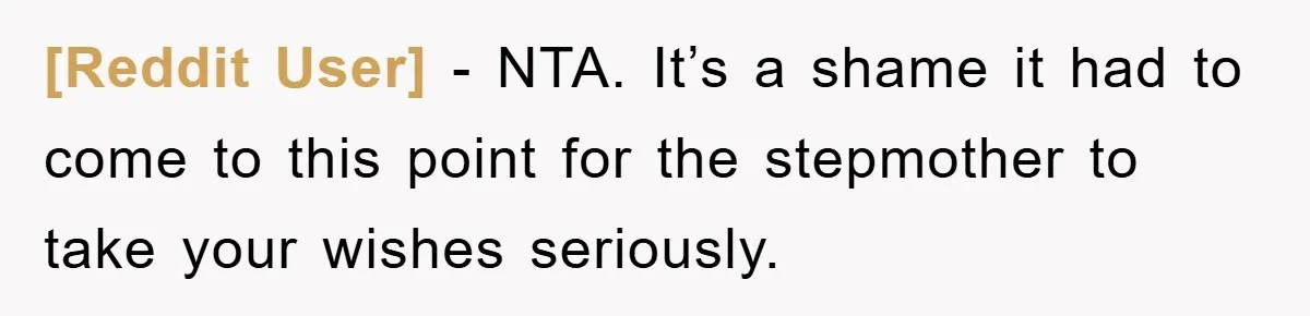 [Reddit User] − NTA. It’s a shame it had to come to this point for the stepmother to take your wishes seriously.