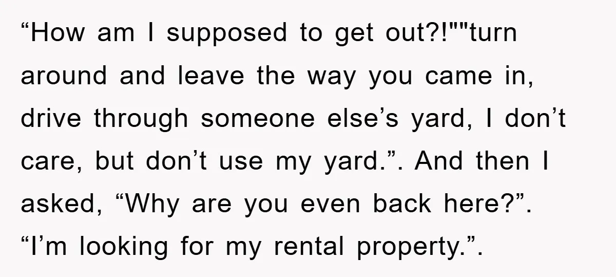 “How am I supposed to get out?!""turn around and leave the way you came in, drive through someone else’s yard, I don’t care, but don’t use my yard.”. And then...