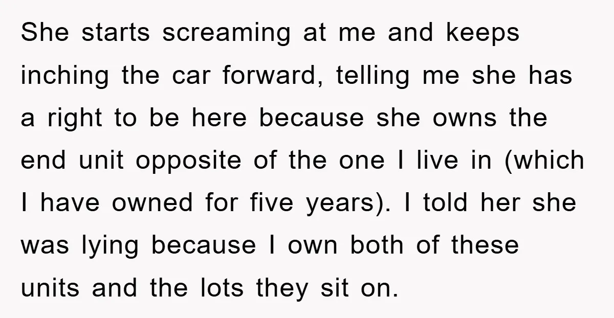 She starts screaming at me and keeps inching the car forward, telling me she has a right to be here because she owns the end unit opposite of the one...