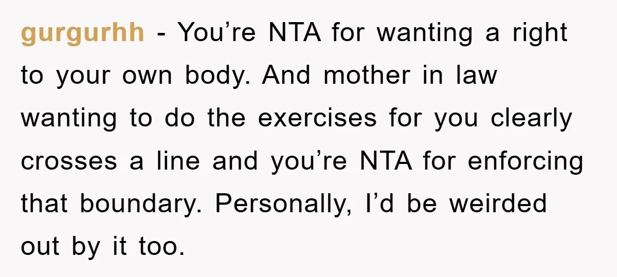 gurgurhh - You’re NTA for wanting a right to your own body. And mother in law wanting to do the exercises for you clearly crosses a line and you’re NTA...
