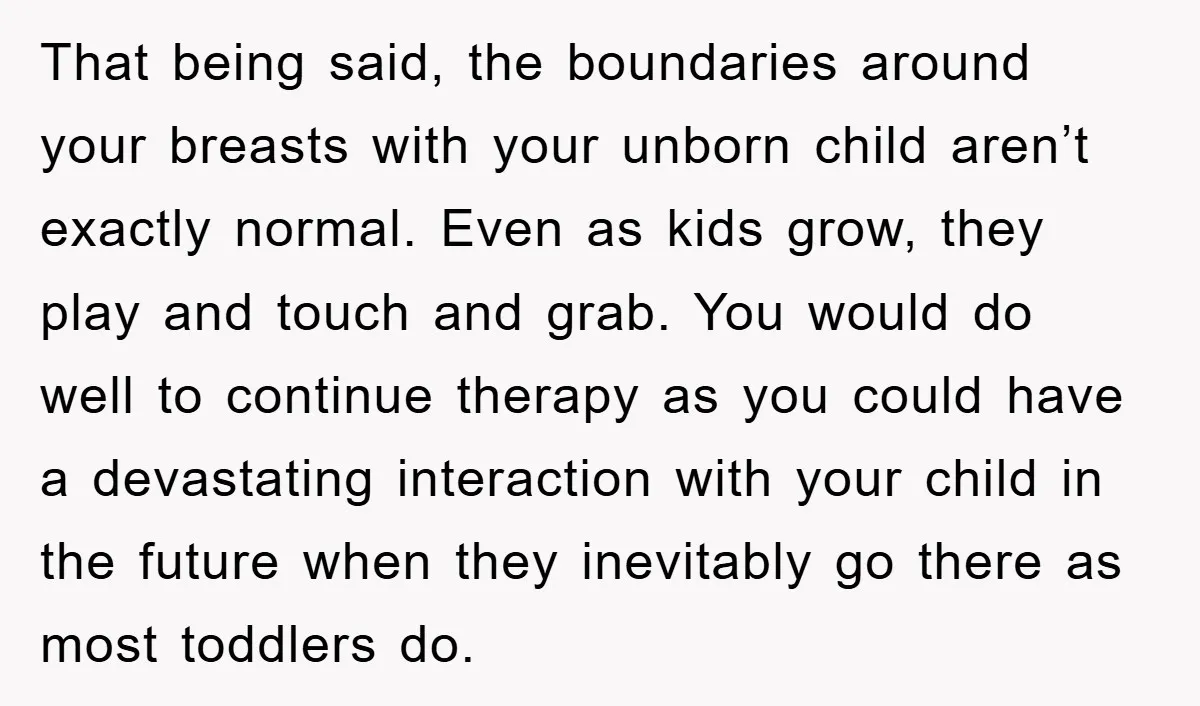 That being said, the boundaries around your breasts with your unborn child aren’t exactly normal. Even as kids grow, they play and touch and grab. You would do well to...