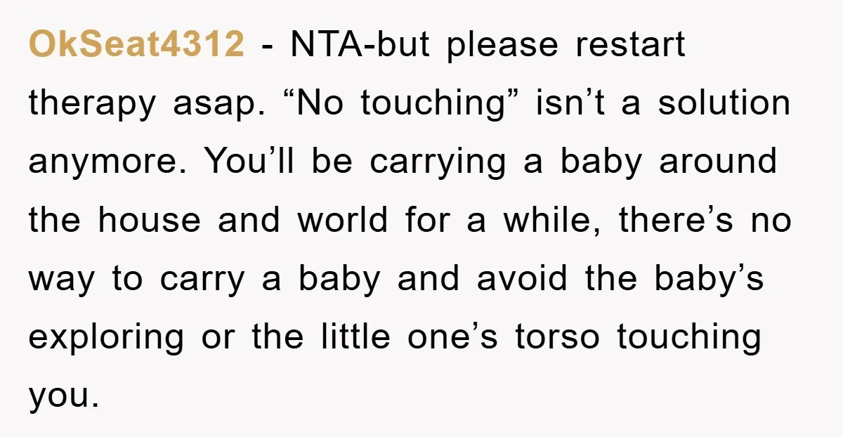 OkSeat4312 - NTA-but please restart therapy asap. “No touching” isn’t a solution anymore. You’ll be carrying a baby around the house and world for a while, there’s no way to...