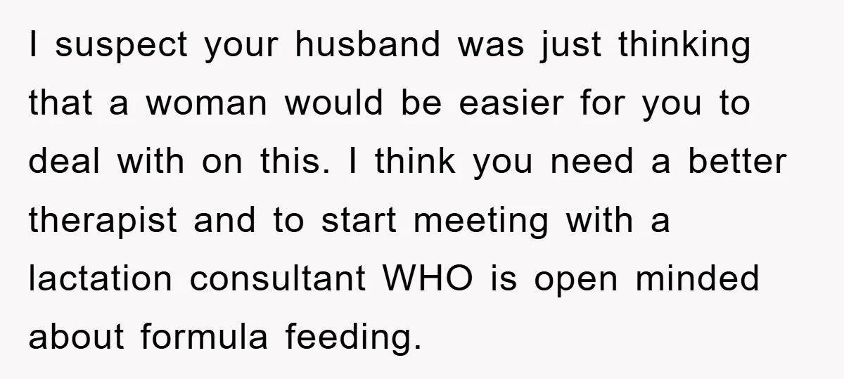 I suspect your husband was just thinking that a woman would be easier for you to deal with on this. I think you need a better therapist and to start...