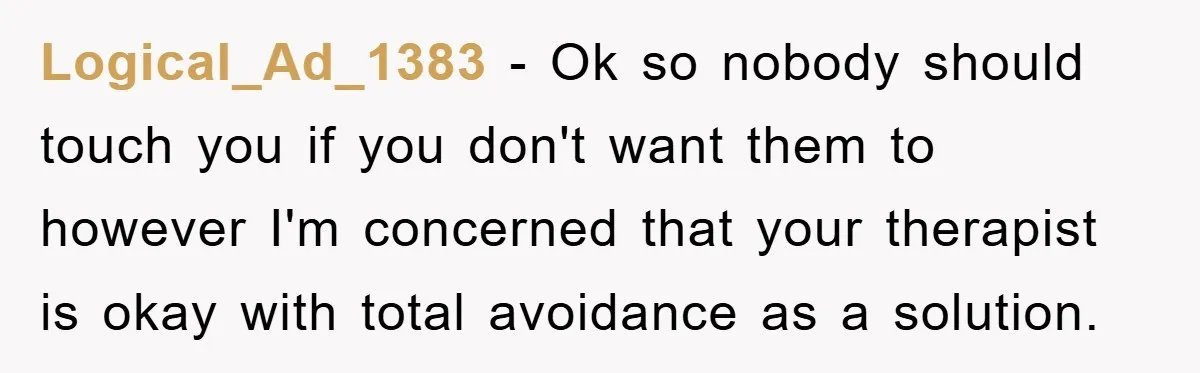 Logical_Ad_1383 - Ok so nobody should touch you if you don't want them to however I'm concerned that your therapist is okay with total avoidance as a solution.