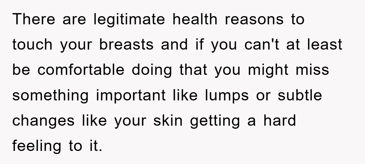 There are legitimate health reasons to touch your breasts and if you can't at least be comfortable doing that you might miss something important like lumps or subtle changes like...