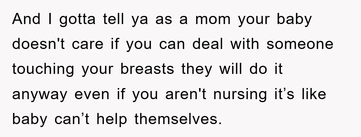 And I gotta tell ya as a mom your baby doesn't care if you can deal with someone touching your breasts they will do it anyway even if you aren't...