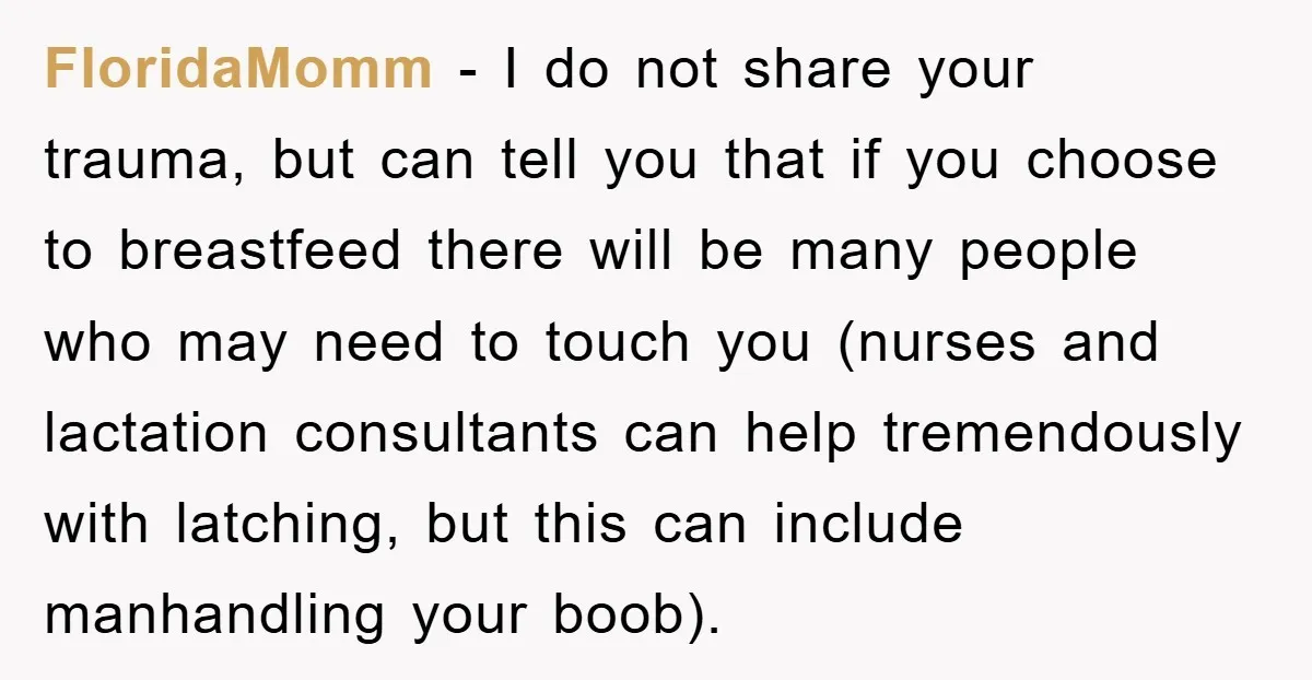 FloridaMomm - I do not share your trauma, but can tell you that if you choose to breastfeed there will be many people who may need to touch you (nurses...