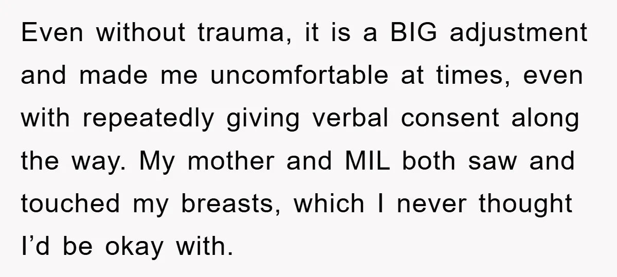 Even without trauma, it is a BIG adjustment and made me uncomfortable at times, even with repeatedly giving verbal consent along the way. My mother and MIL both saw and...