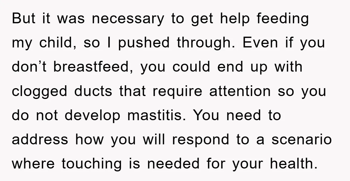 But it was necessary to get help feeding my child, so I pushed through. Even if you don’t breastfeed, you could end up with clogged ducts that require attention so...