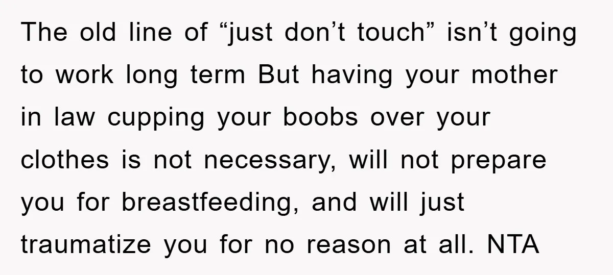The old line of “just don’t touch” isn’t going to work long term But having your mother in law cupping your boobs over your clothes is not necessary, will not...