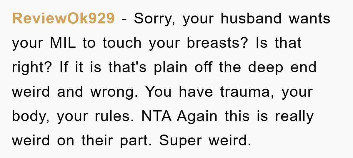 ReviewOk929 - Sorry, your husband wants your MIL to touch your breasts? Is that right? If it is that's plain off the deep end weird and wrong. You have trauma,...