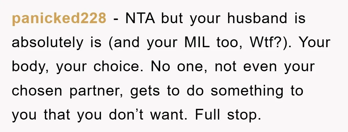 panicked228 - NTA but your husband is absolutely is (and your MIL too, Wtf?). Your body, your choice. No one, not even your chosen partner, gets to do something to...