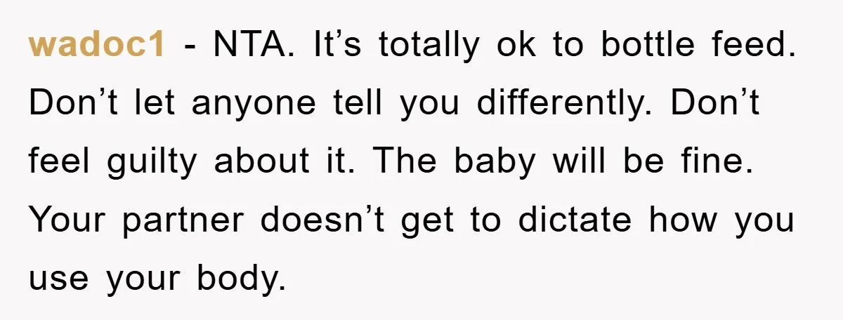 wadoc1 - NTA. It’s totally ok to bottle feed. Don’t let anyone tell you differently. Don’t feel guilty about it. The baby will be fine. Your partner doesn’t get to...
