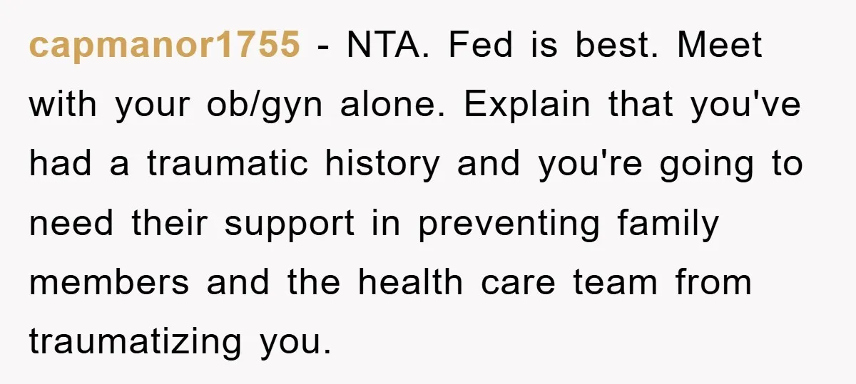 capmanor1755 - NTA. Fed is best. Meet with your ob/gyn alone. Explain that you've had a traumatic history and you're going to need their support in preventing family members and...