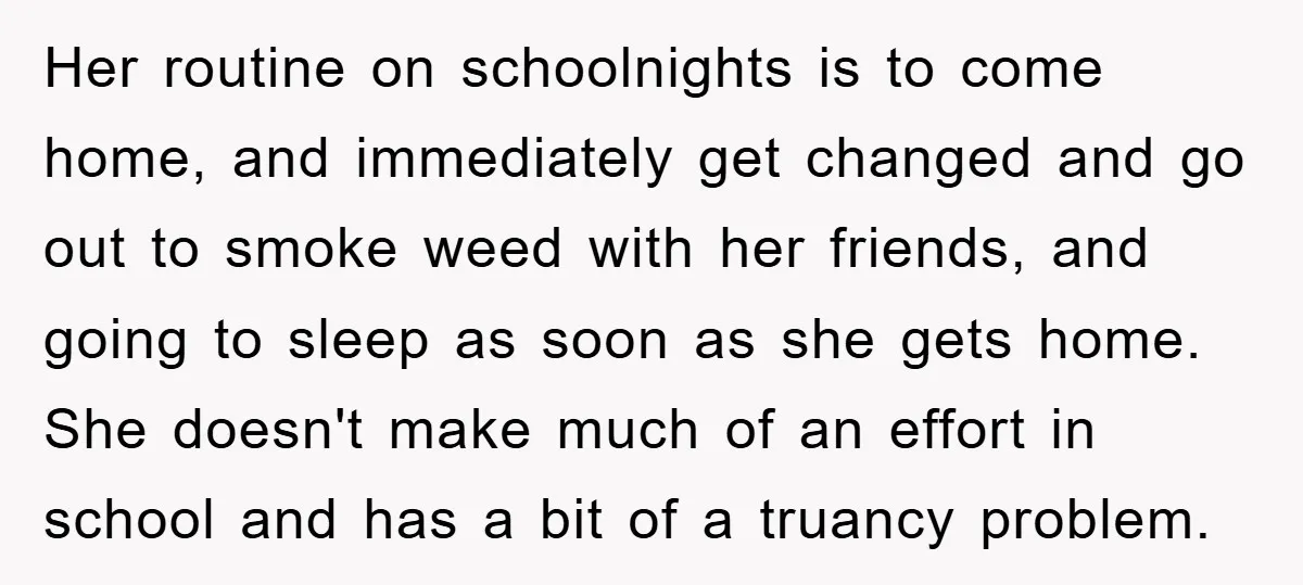 Her routine on schoolnights is to come home, and immediately get changed and go out to smoke weed with her friends, and going to sleep as soon as she gets...